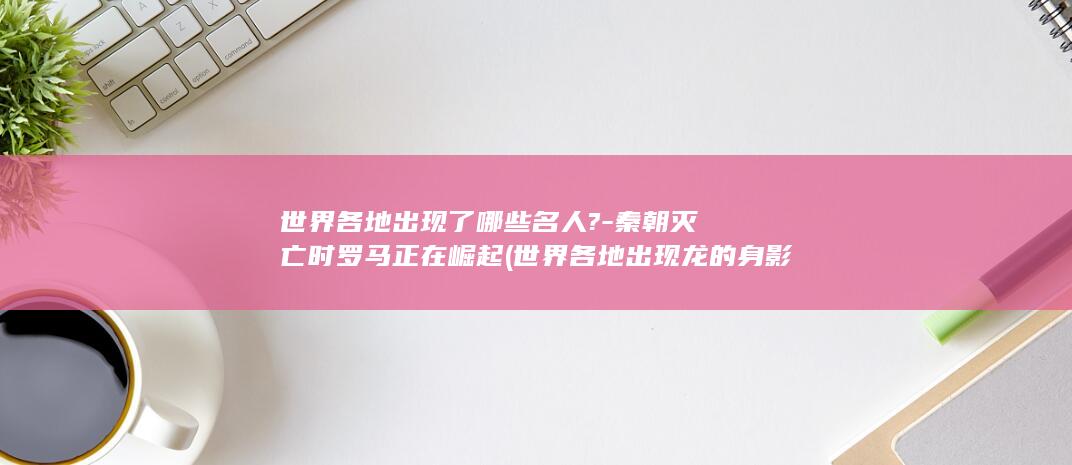 世界各地出现了哪些名人?-秦朝灭亡时罗马正在崛起 (世界各地出现龙的身影)(图1)