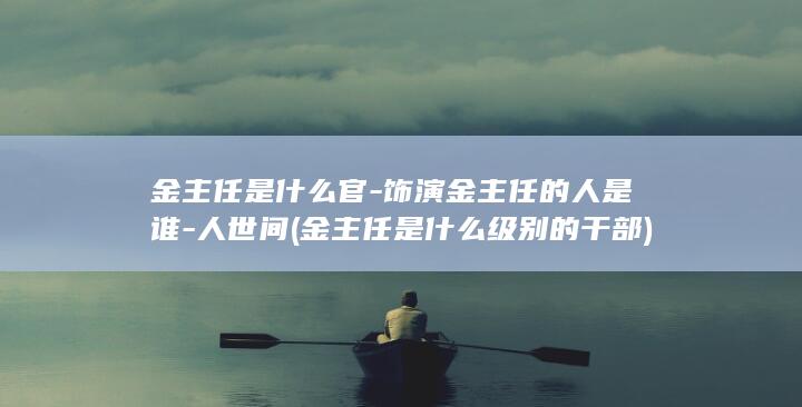 金主任是什么官-饰演金主任的人是谁-人世间 (金主任是什么级别的干部)(图1)