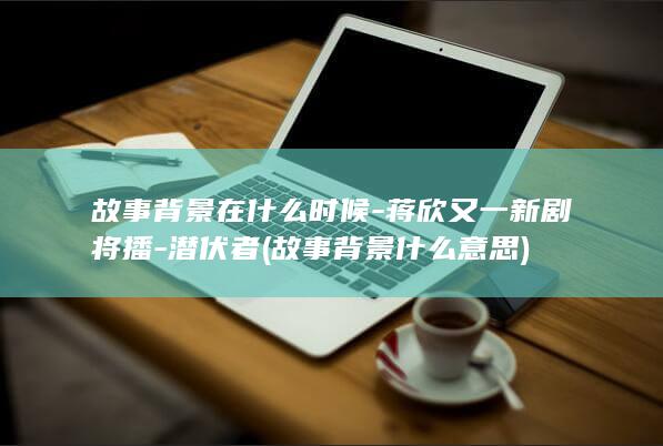 故事背景在什么时候-蒋欣又一新剧将播-潜伏者 (故事背景什么意思)(图1)