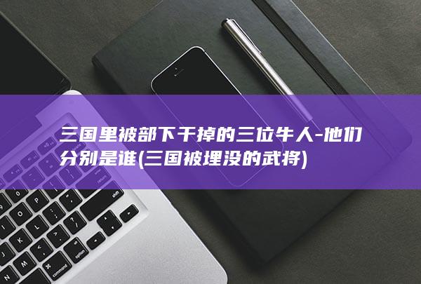 三国里被部下干掉的三位牛人-他们分别是谁 (三国被埋没的武将)(图1)