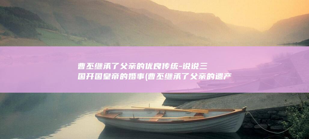 曹丕继承了父亲的优良传统-说说三国开国皇帝的婚事 (曹丕继承了父亲的遗产)(图1)