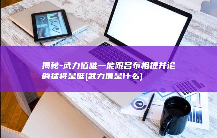 揭秘-武力值唯一能跟吕布相提并论的猛将是谁 (武力值是什么)(图1)