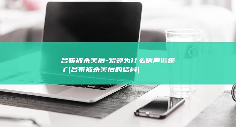 吕布被杀害后-貂蝉为什么销声匿迹了 (吕布被杀害后的结局)(图1)
