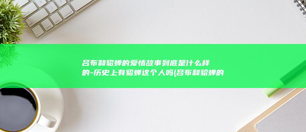 吕布和貂蝉的爱情故事到底是什么样的-历史上有貂蝉这个人吗 (吕布和貂蝉的女儿)(图1)