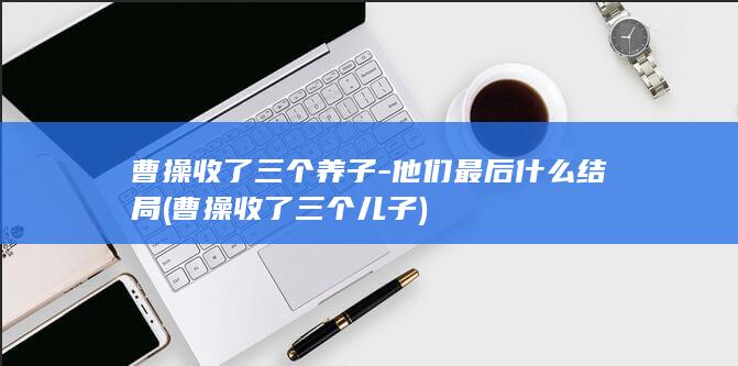曹操收了三个养子-他们最后什么结局 (曹操收了三个儿子)(图1)