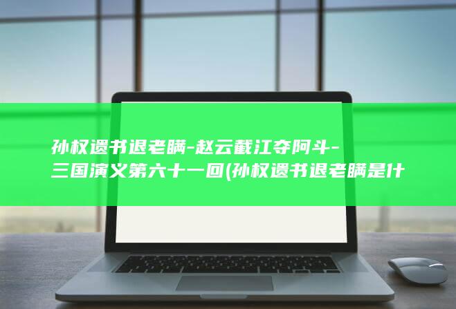 孙权遗书退老瞒-赵云截江夺阿斗-三国演义第六十一回 (孙权遗书退老瞒是什么意思)(图1)