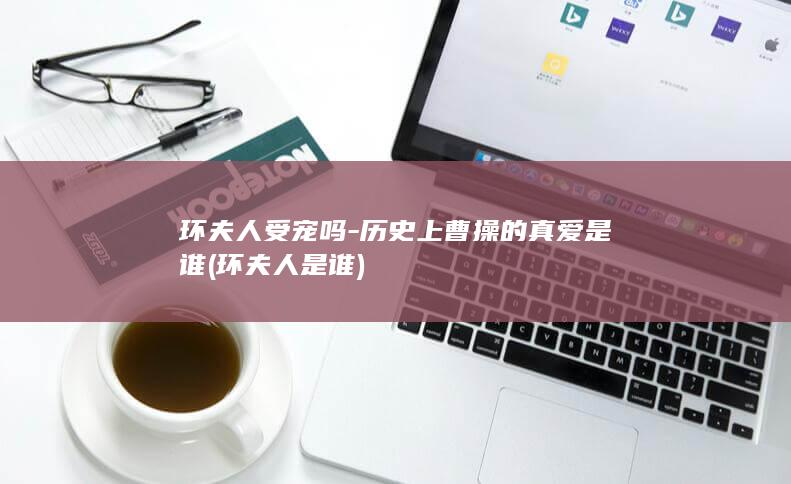 环夫人受宠吗-历史上曹操的真爱是谁 (环夫人是谁)(图1)