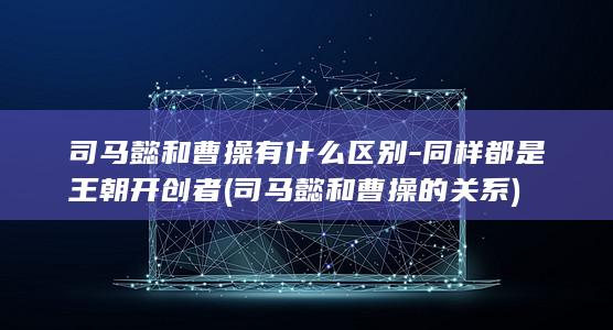 司马懿和曹操有什么区别-同样都是王朝开创者 (司马懿和曹操的关系)(图1)