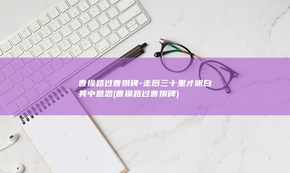 曹操路过曹娥碑-走后三十里才明白其中意思 (曹操路过曹娥碑)(图1)
