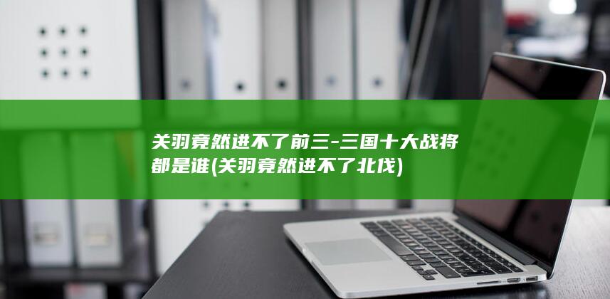 关羽竟然进不了前三-三国十大战将都是谁 (关羽竟然进不了北伐)(图1)