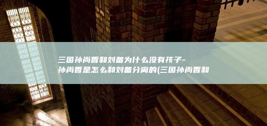三国孙尚香和刘备为什么没有孩子-孙尚香是怎么和刘备分离的 (三国孙尚香和刘备有孩子吗)(图1)