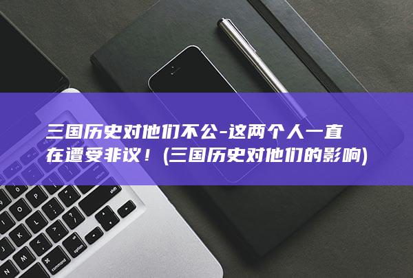 三国历史对他们不公-这两个人一直在遭受非议! (三国历史对他们的影响)(图1) 三国历史对他们不公-这两个人一直在遭受非议! (三国历史对他们的影响)(图1)
