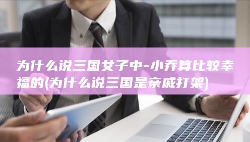 为什么说三国女子中-小乔算比较幸福的 (为什么说三国是亲戚打架)(图1)