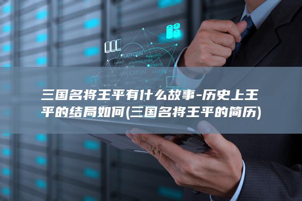 三国名将王平有什么故事-历史上王平的结局如何 (三国名将王平的简历)(图1)