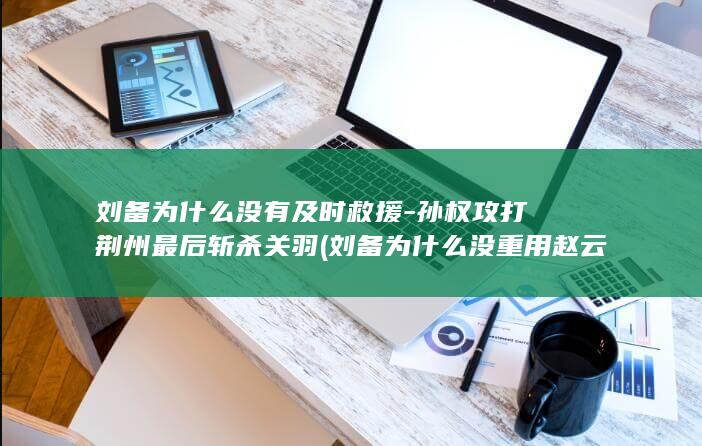 刘备为什么没有及时救援-孙权攻打荆州最后斩杀关羽 (刘备为什么没重用赵云)(图1)
