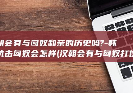汉朝会有与匈奴和亲的历史吗?-韩信抗击匈奴会怎样 (汉朝会有与匈奴打仗吗)(图1)