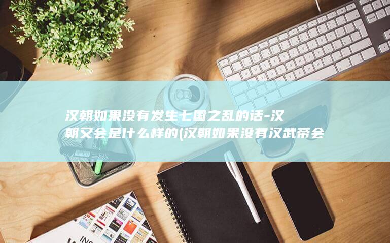 汉朝如果没有发生七国之乱的话-汉朝又会是什么样的 (汉朝如果没有汉武帝会怎么样)(图1)