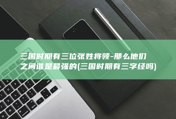 三国时期有三位张姓将领-那么他们之间谁是最强的 (三国时期有三字经吗)(图1)