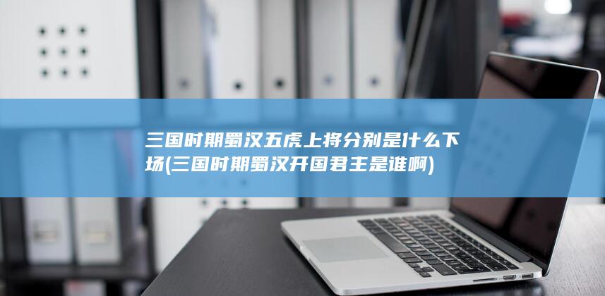 三国时期蜀汉五虎上将分别是什么下场 (三国时期蜀汉开国君主是谁啊)(图1)