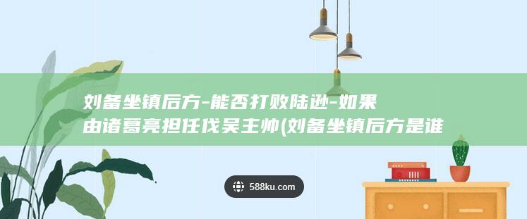 刘备坐镇后方-能否打败陆逊-如果由诸葛亮担任伐吴主帅 (刘备坐镇后方是谁)(图1)