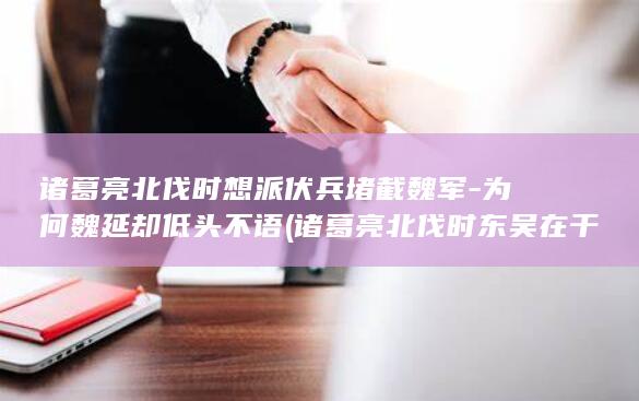 诸葛亮北伐时想派伏兵堵截魏军-为何魏延却低头不语 (诸葛亮北伐时东吴在干嘛)(图1)