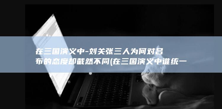 在三国演义中-刘关张三人为何对吕布的态度却截然不同 (在三国演义中谁统一了三国)(图1)