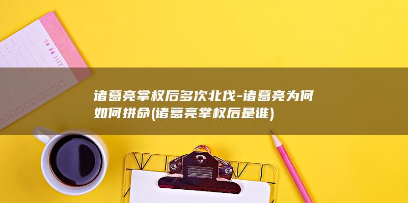 诸葛亮掌权后多次北伐-诸葛亮为何如何拼命 (诸葛亮掌权后是谁)(图1)