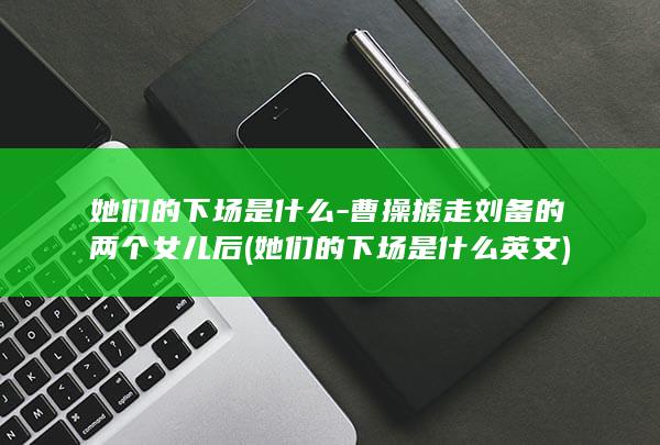 她们的下场是什么-曹操掳走刘备的两个女儿后 (她们的下场是什么英文)(图1) 她们的下场是什么-曹操掳走刘备的两个女儿后 (她们的下场是什么英文)(图1)