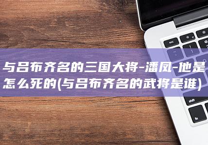 与吕布齐名的三国大将-潘凤-他是怎么死的 (与吕布齐名的武将是谁)(图1)