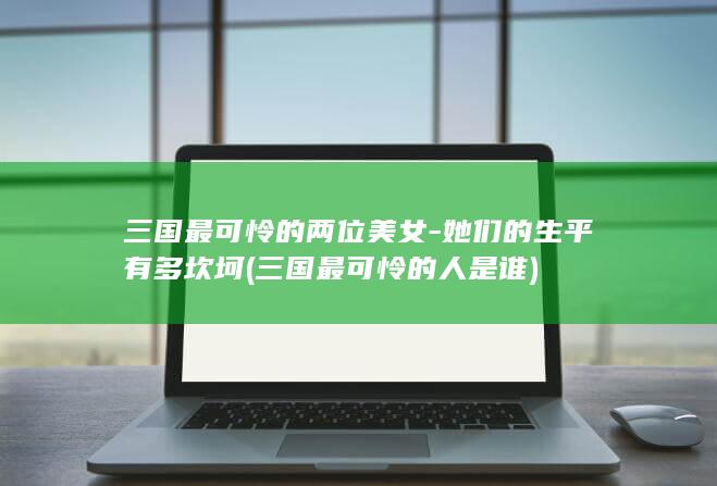 三国最可怜的两位美女-她们的生平有多坎坷 (三国最可怜的人是谁)(图1) 三国最可怜的两位美女-她们的生平有多坎坷 (三国最可怜的人是谁)(图1)
