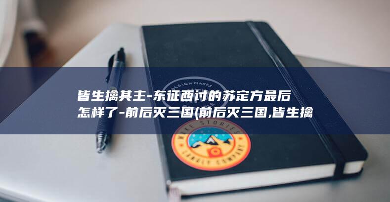皆生擒其主-东征西讨的苏定方最后怎样了-前后灭三国 (前后灭三国,皆生擒其主)(图1)