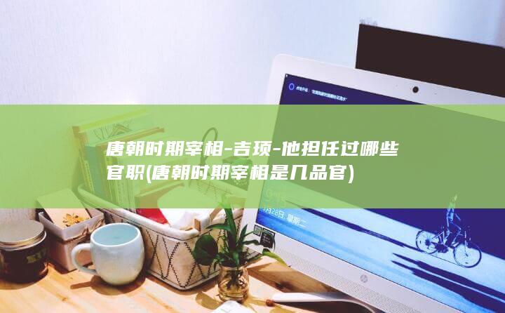 唐朝时期宰相-吉顼-他担任过哪些官职 (唐朝时期宰相是几品官)(图1)