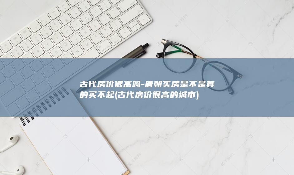 古代房价很高吗-唐朝买房是不是真的买不起 (古代房价很高的城市)(图1)