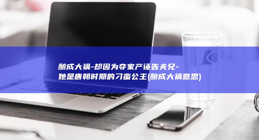 酿成大祸-却因为夺家产诬告夫兄-她是唐朝时期的刁蛮公主 (酿成大祸意思)(图1)