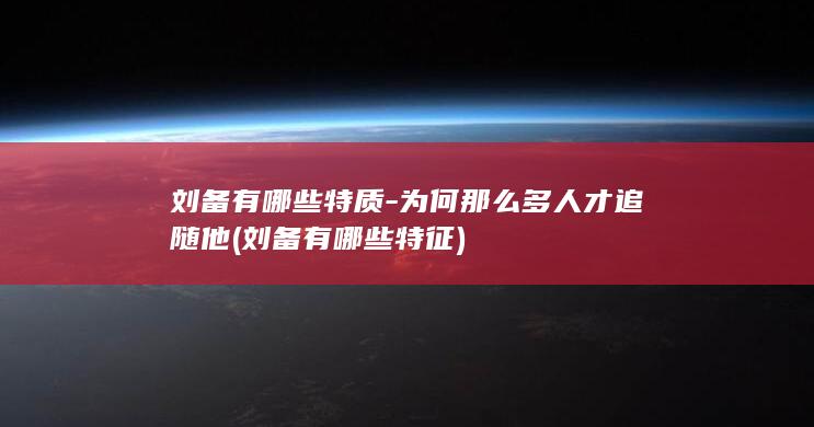 刘备有哪些特质-为何那么多人才追随他 (刘备有哪些特征)(图1)