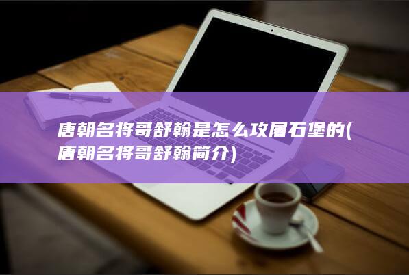 唐朝名将哥舒翰是怎么攻屠石堡的 (唐朝名将哥舒翰简介)(图1)