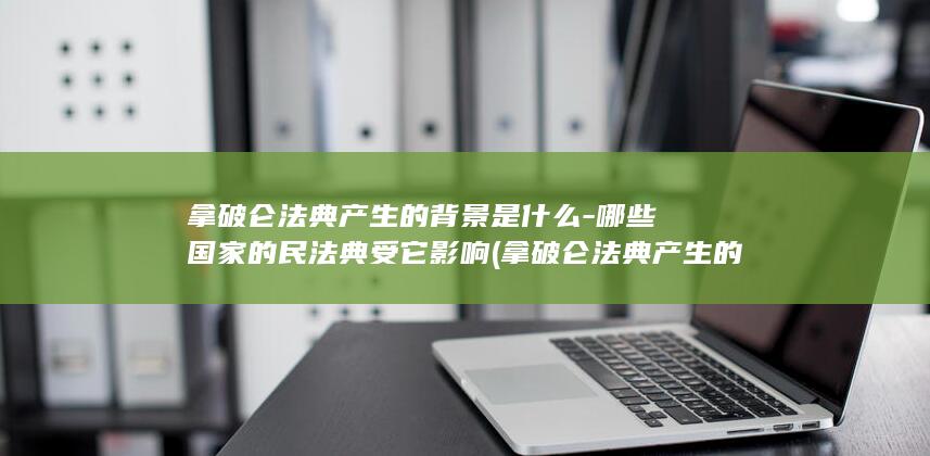 拿破仑法典产生的背景是什么-哪些国家的民法典受它影响 (拿破仑法典产生的背景)(图1)