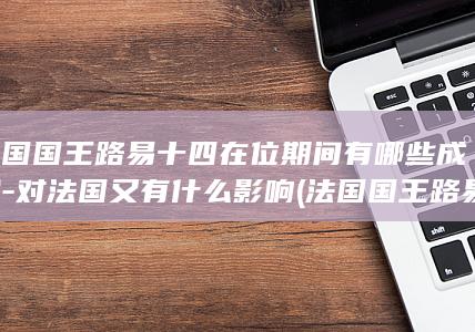 法国国王路易十四在位期间有哪些成就-对法国又有什么影响 (法国国王路易14)(图1) 法国国王路易十四在位期间有哪些成就-对法国又有什么影响 (法国国王路易14)(图1)