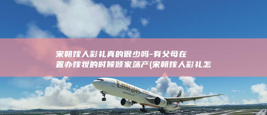宋朝嫁人彩礼真的很少吗-有父母在置办嫁妆的时候倾家荡产 (宋朝嫁人彩礼怎么算)(图1) 宋朝嫁人彩礼真的很少吗-有父母在置办嫁妆的时候倾家荡产 (宋朝嫁人彩礼怎么算)(图1)