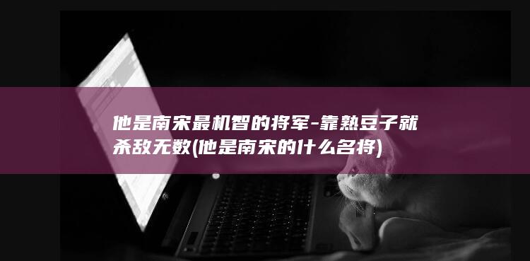 他是南宋最机智的将军-靠熟豆子就杀敌无数 (他是南宋的什么名将)(图1)
