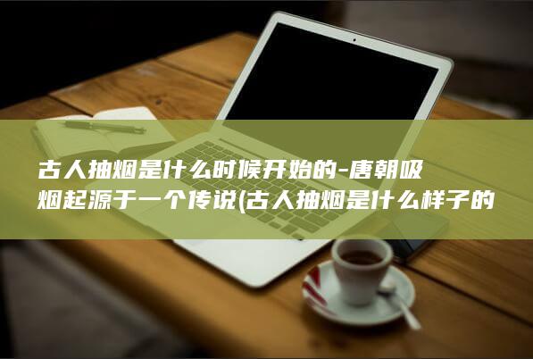 古人抽烟是什么时候开始的-唐朝吸烟起源于一个传说 (古人抽烟是什么样子的)(图1)