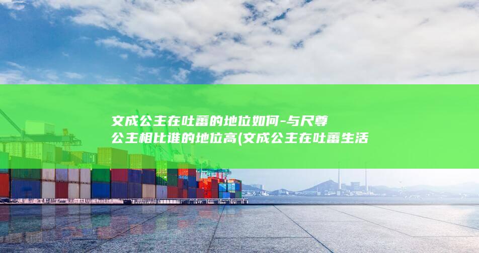 文成公主在吐蕃的地位如何-与尺尊公主相比谁的地位高 (文成公主在吐蕃生活了多少年)(图1) 文成公主在吐蕃的地位如何-与尺尊公主相比谁的地位高 (文成公主在吐蕃生活了多少年)(图1)