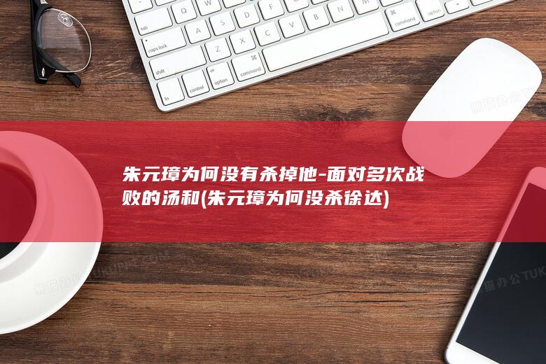 朱元璋为何没有杀掉他-面对多次战败的汤和 (朱元璋为何没杀徐达)(图1) 朱元璋为何没有杀掉他-面对多次战败的汤和 (朱元璋为何没杀徐达)(图1)