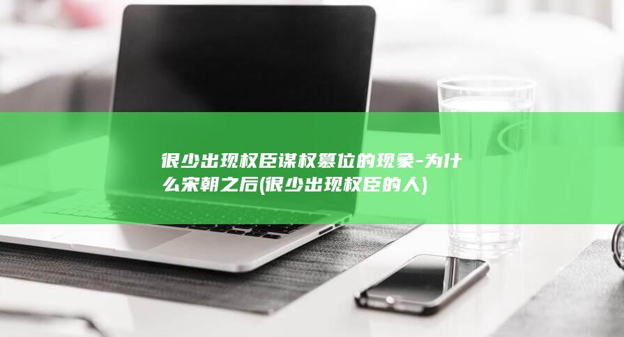 很少出现权臣谋权篡位的现象-为什么宋朝之后 (很少出现权臣的人)(图1) 很少出现权臣谋权篡位的现象-为什么宋朝之后 (很少出现权臣的人)(图1)