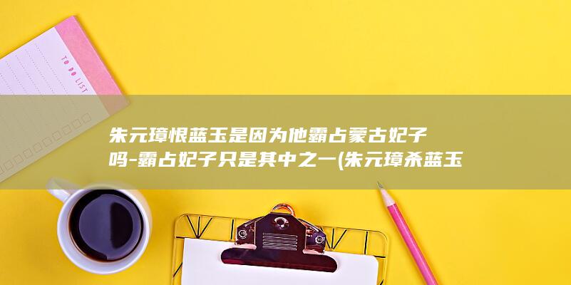 朱元璋恨蓝玉是因为他霸占蒙古妃子吗-霸占妃子只是其中之一 (朱元璋杀蓝玉为什么不反抗)(图1)