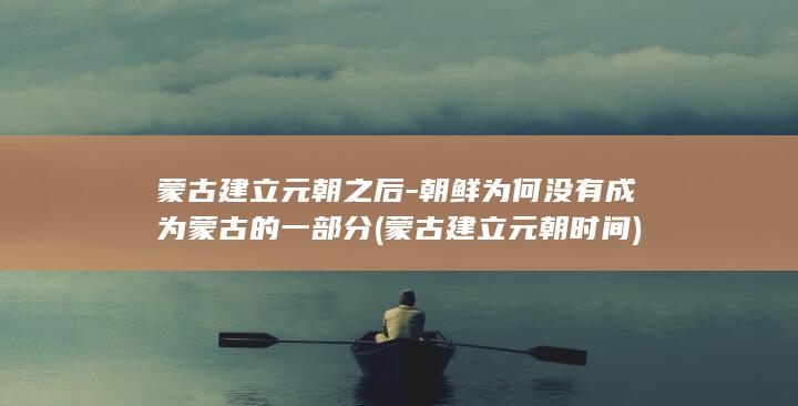 蒙古建立元朝之后-朝鲜为何没有成为蒙古的一部分 (蒙古建立元朝时间)(图1) 蒙古建立元朝之后-朝鲜为何没有成为蒙古的一部分 (蒙古建立元朝时间)(图1)