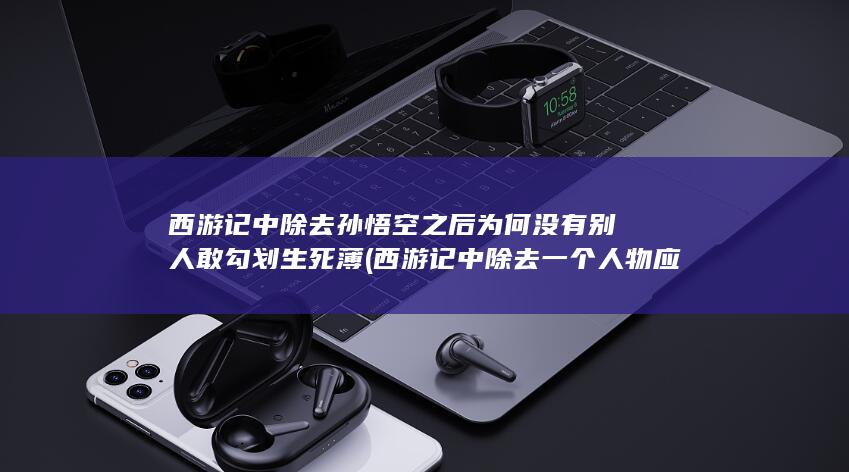西游记中除去孙悟空之后为何没有别人敢勾划生死薄 (西游记中除去一个人物应该去掉谁)(图1)