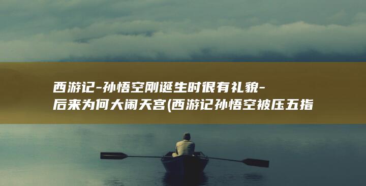 西游记-孙悟空刚诞生时很有礼貌-后来为何大闹天宫 (西游记孙悟空被压五指山歌曲)(图1)