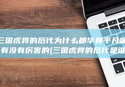 三国虎将的后代为什么都毕竟平凡呢-有没有厉害的 (三国虎将的后代是谁)(图1) 三国虎将的后代为什么都毕竟平凡呢-有没有厉害的 (三国虎将的后代是谁)(图1)