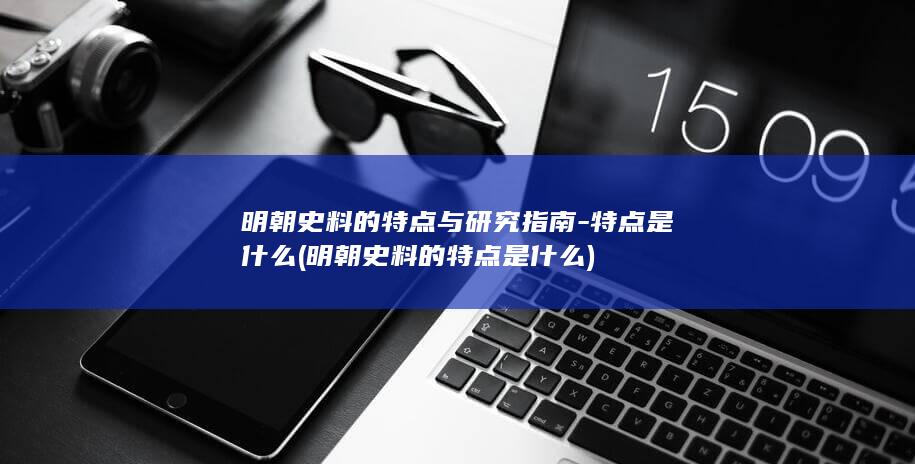 明朝史料的特点与研究指南-特点是什么 (明朝史料的特点是什么)(图1) 明朝史料的特点与研究指南-特点是什么 (明朝史料的特点是什么)(图1)
